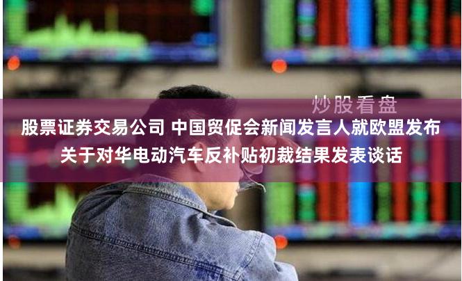 股票证券交易公司 中国贸促会新闻发言人就欧盟发布关于对华电动汽车反补贴初裁结果发表谈话