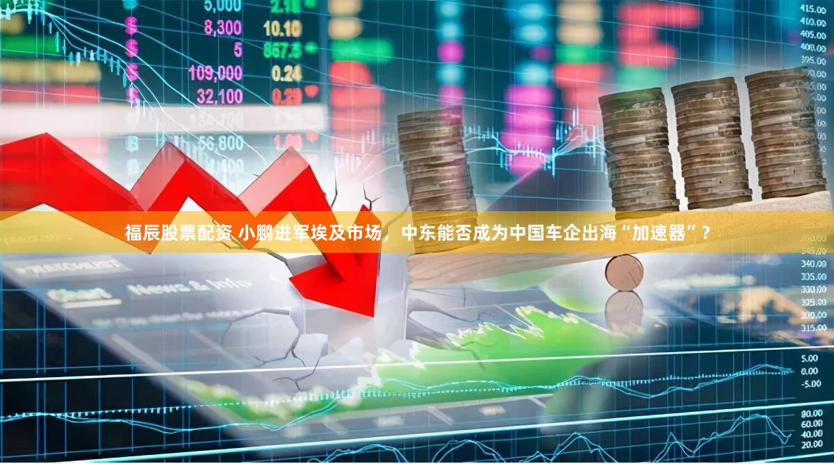 福辰股票配资 小鹏进军埃及市场，中东能否成为中国车企出海“加速器”？