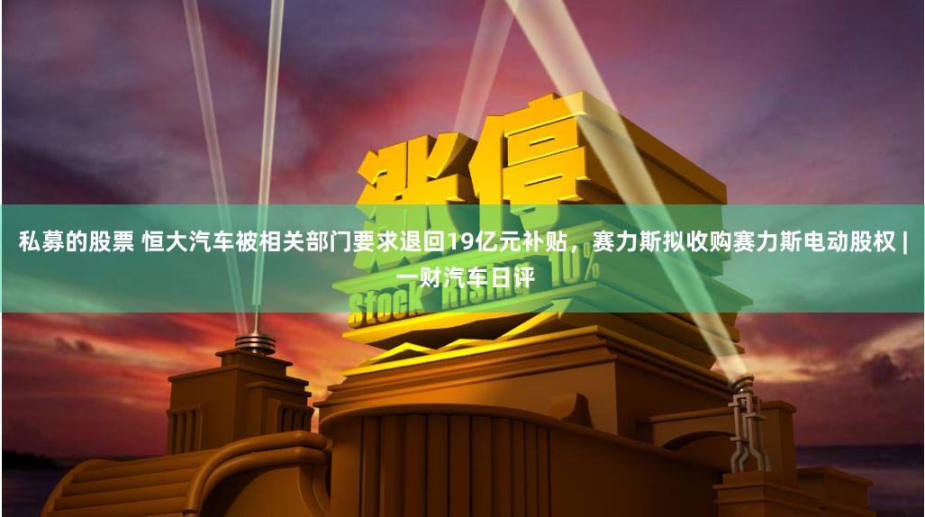 私募的股票 恒大汽车被相关部门要求退回19亿元补贴，赛力斯拟收购赛力斯电动股权 | 一财汽车日评