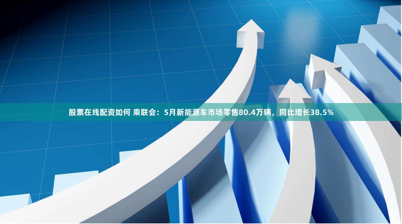 股票在线配资如何 乘联会：5月新能源车市场零售80.4万辆，同比增长38.5%
