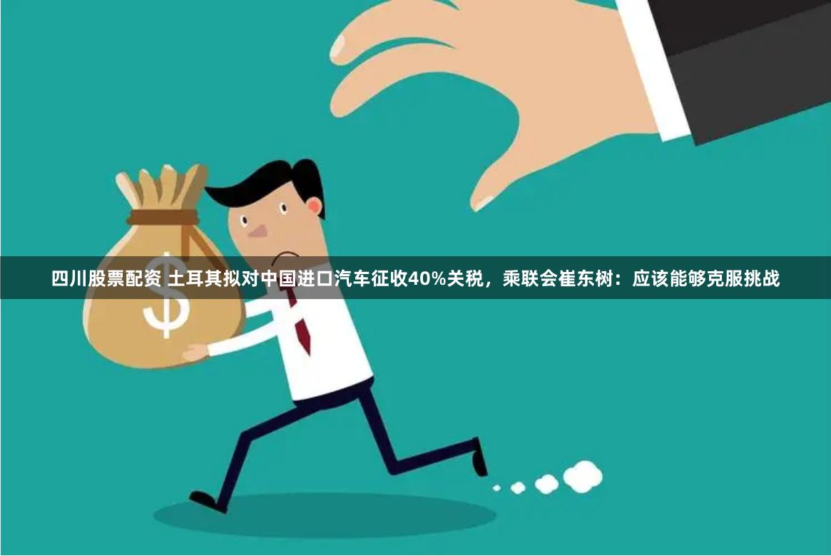 四川股票配资 土耳其拟对中国进口汽车征收40%关税，乘联会崔东树：应该能够克服挑战