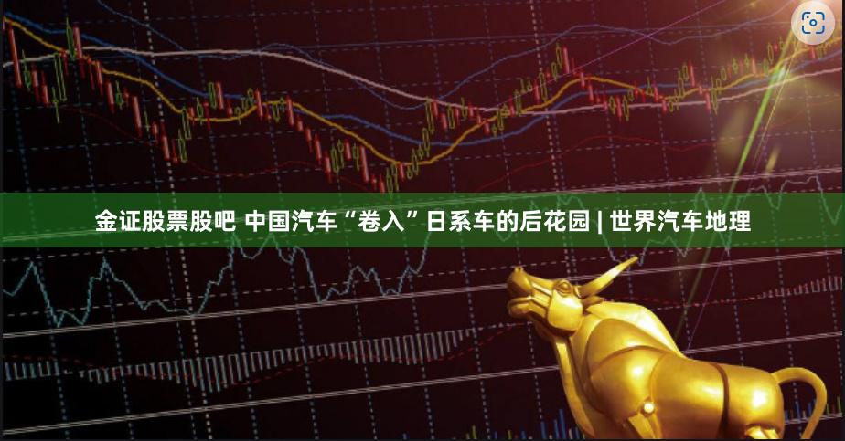 金证股票股吧 中国汽车“卷入”日系车的后花园 | 世界汽车地理