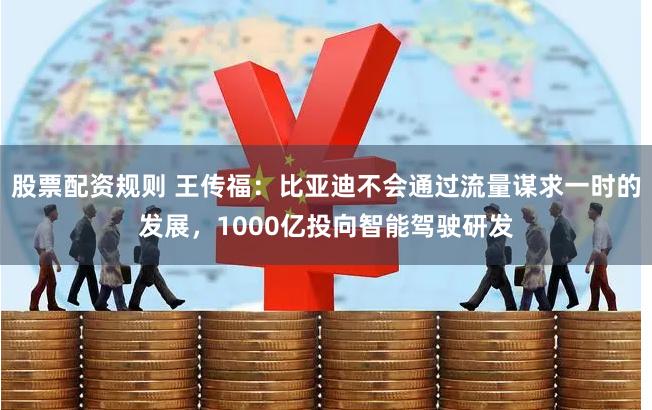 股票配资规则 王传福：比亚迪不会通过流量谋求一时的发展，1000亿投向智能驾驶研发