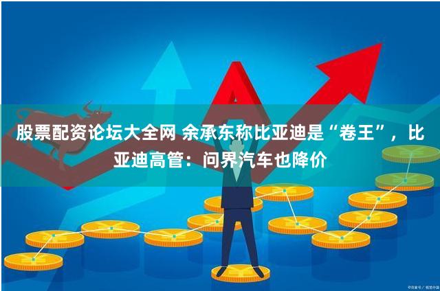 股票配资论坛大全网 余承东称比亚迪是“卷王”，比亚迪高管：问界汽车也降价
