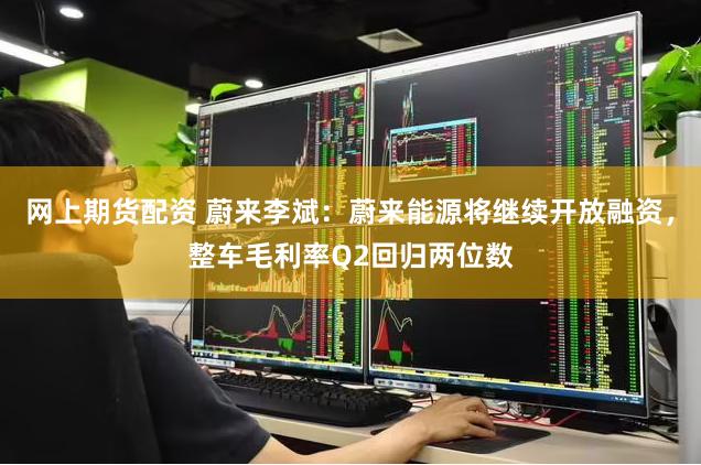 网上期货配资 蔚来李斌：蔚来能源将继续开放融资，整车毛利率Q2回归两位数