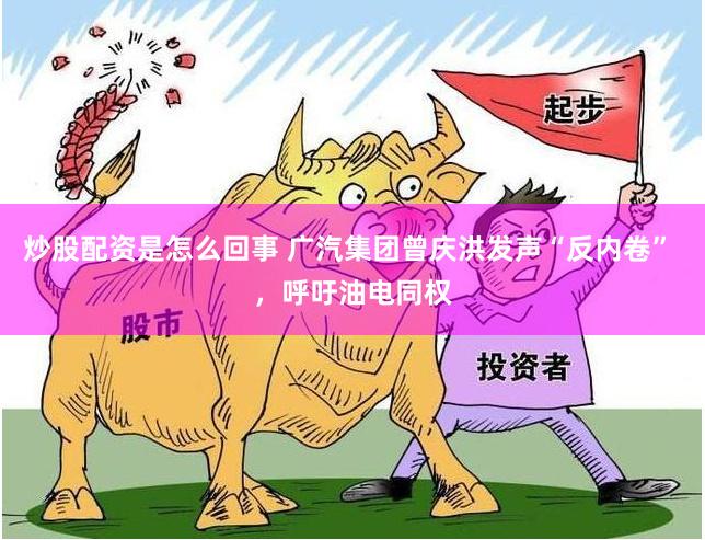 炒股配资是怎么回事 广汽集团曾庆洪发声“反内卷” ，呼吁油电同权