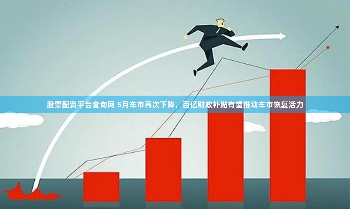 股票配资平台查询网 5月车市再次下降，百亿财政补贴有望推动车市恢复活力