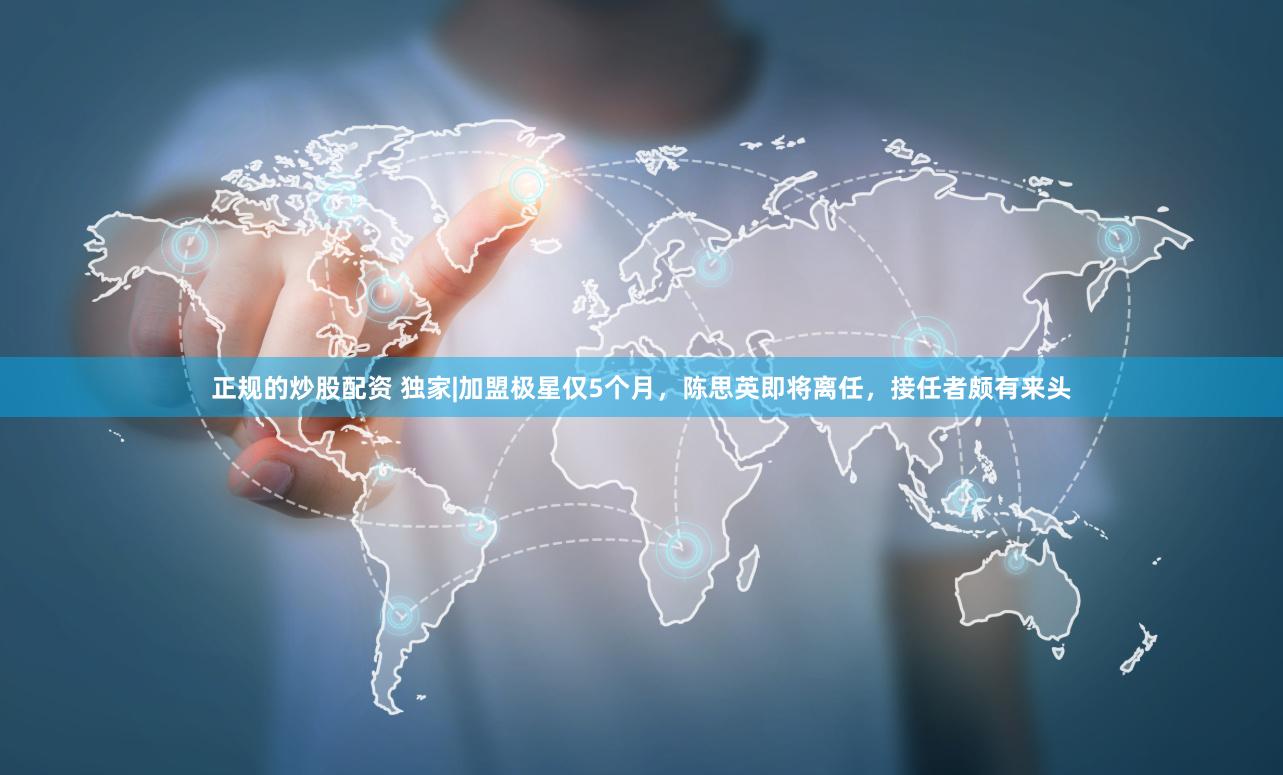 正规的炒股配资 独家|加盟极星仅5个月，陈思英即将离任，接任者颇有来头