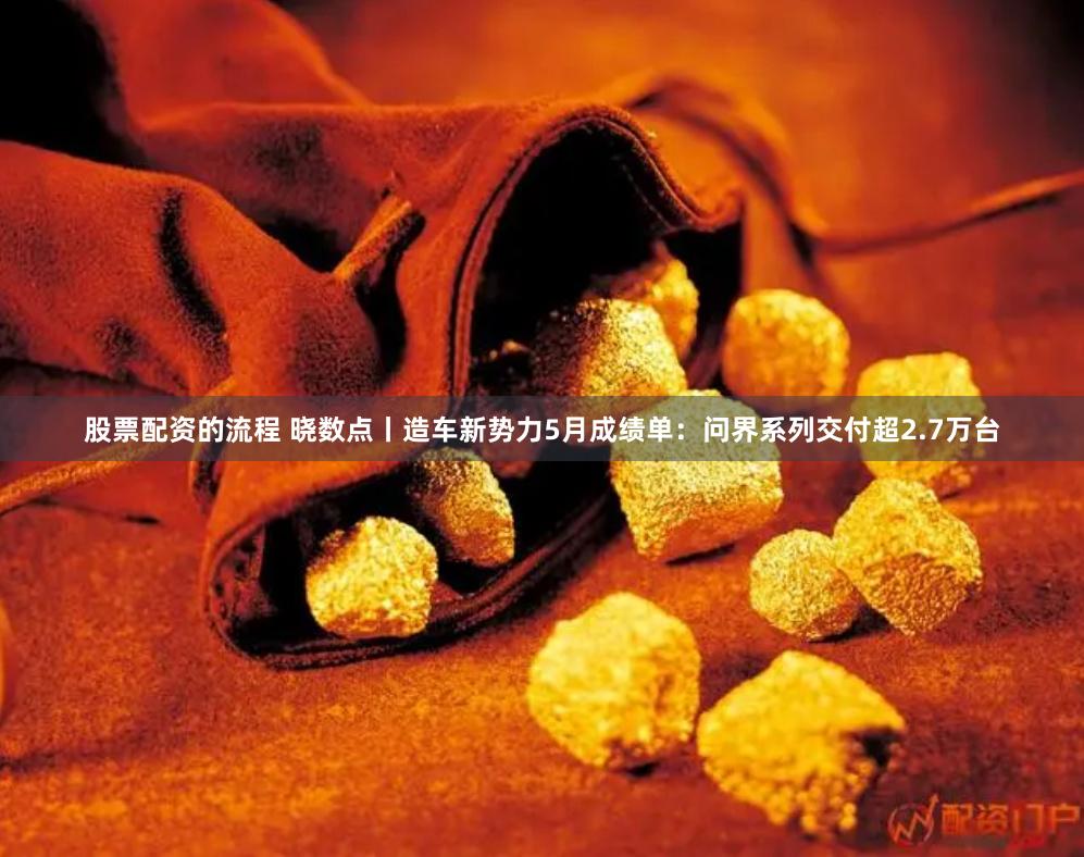 股票配资的流程 晓数点丨造车新势力5月成绩单：问界系列交付超2.7万台