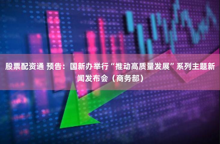 股票配资通 预告：国新办举行“推动高质量发展”系列主题新闻发布会（商务部）