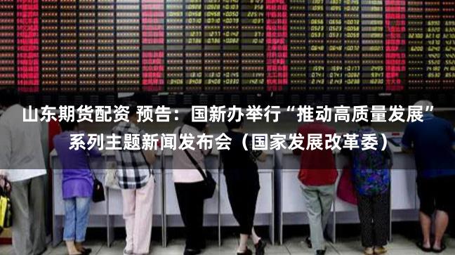 山东期货配资 预告：国新办举行“推动高质量发展”系列主题新闻发布会（国家发展改革委）