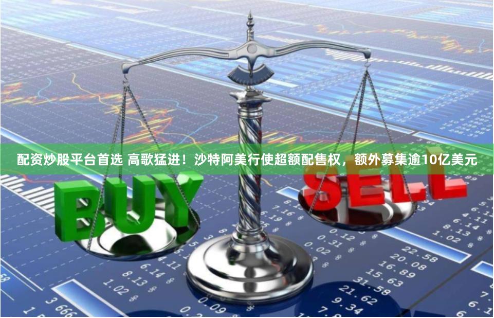 配资炒股平台首选 高歌猛进！沙特阿美行使超额配售权，额外募集逾10亿美元