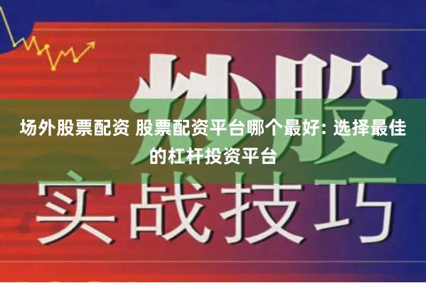 场外股票配资 股票配资平台哪个最好: 选择最佳的杠杆投资平台