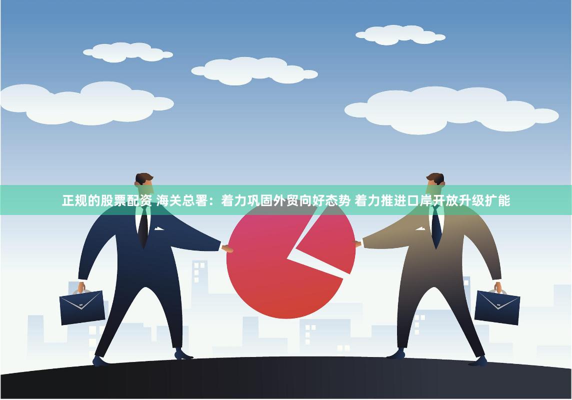 正规的股票配资 海关总署：着力巩固外贸向好态势 着力推进口岸开放升级扩能