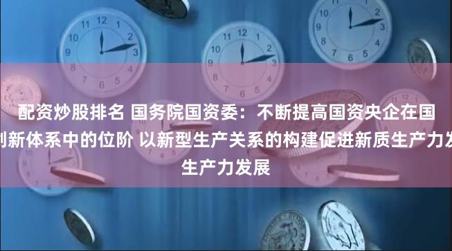 配资炒股排名 国务院国资委：不断提高国资央企在国家创新体系中的位阶 以新型生产关系的构建促进新质生产力发展