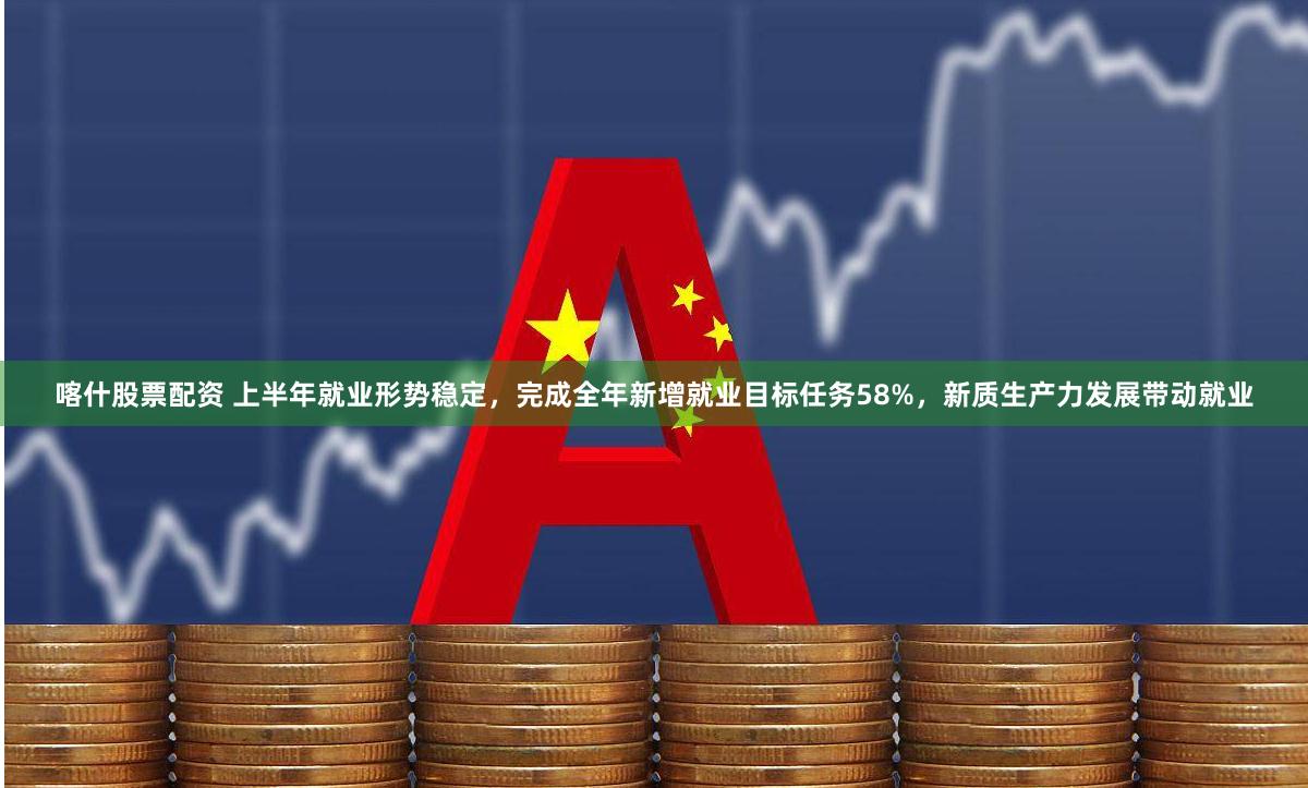 喀什股票配资 上半年就业形势稳定，完成全年新增就业目标任务58%，新质生产力发展带动就业