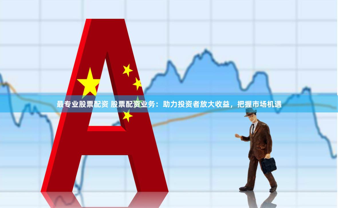 最专业股票配资 股票配资业务：助力投资者放大收益，把握市场机遇