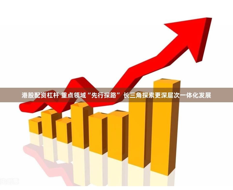 港股配资杠杆 重点领域“先行探路” 长三角探索更深层次一体化发展