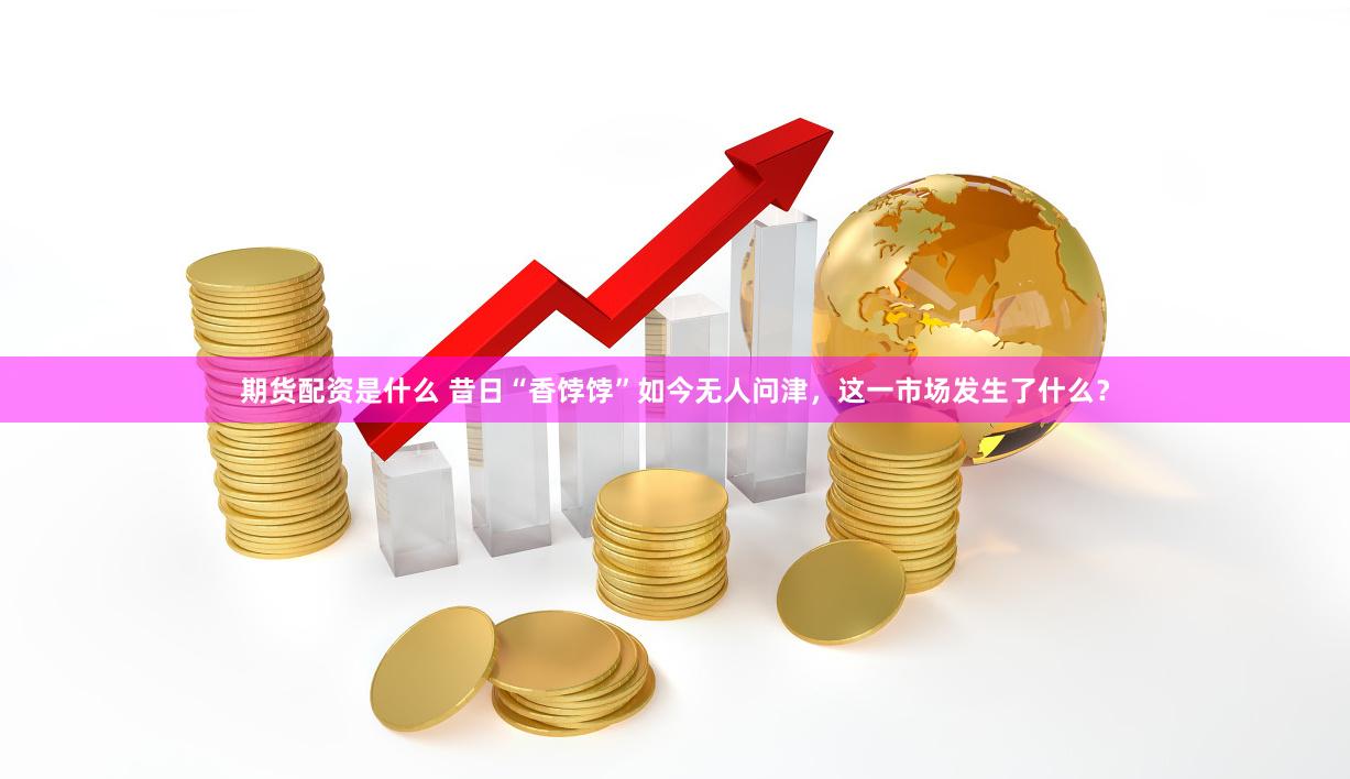 期货配资是什么 昔日“香饽饽”如今无人问津，这一市场发生了什么？