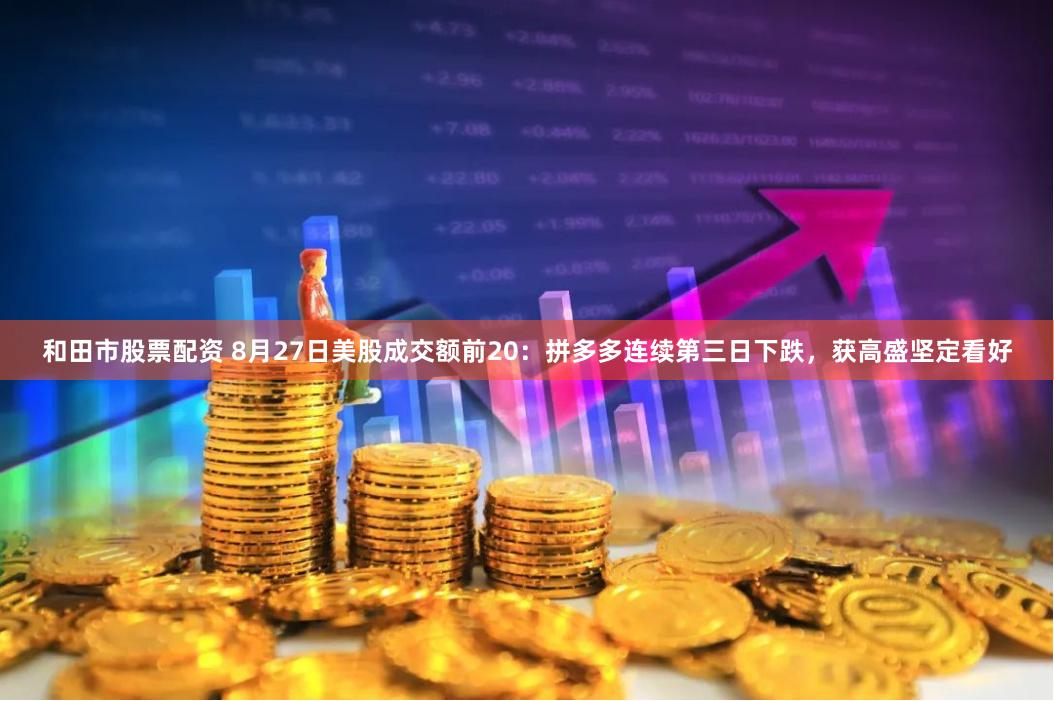 和田市股票配资 8月27日美股成交额前20：拼多多连续第三日下跌，获高盛坚定看好