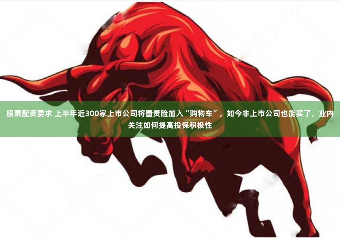 股票配资要求 上半年近300家上市公司将董责险加入“购物车”，如今非上市公司也能买了，业内关注如何提高投保积极性