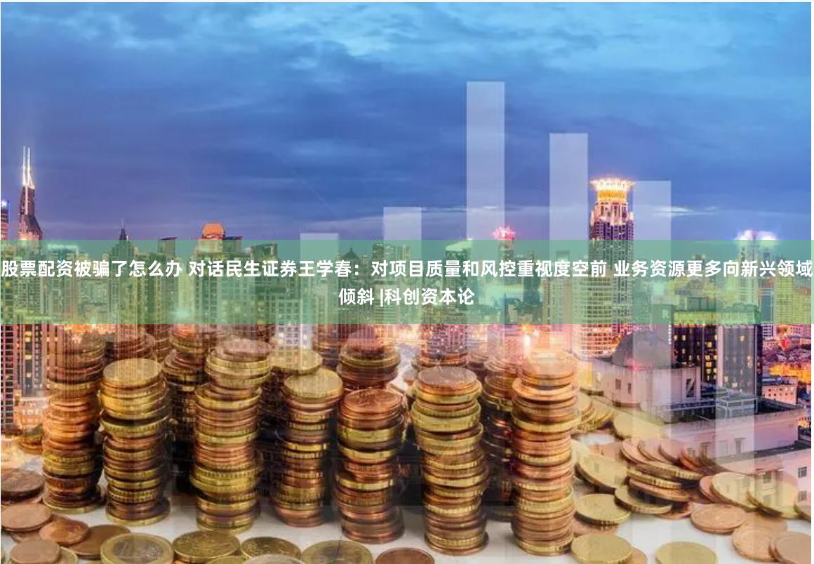 股票配资被骗了怎么办 对话民生证券王学春：对项目质量和风控重视度空前 业务资源更多向新兴领域倾斜 |科创资本论