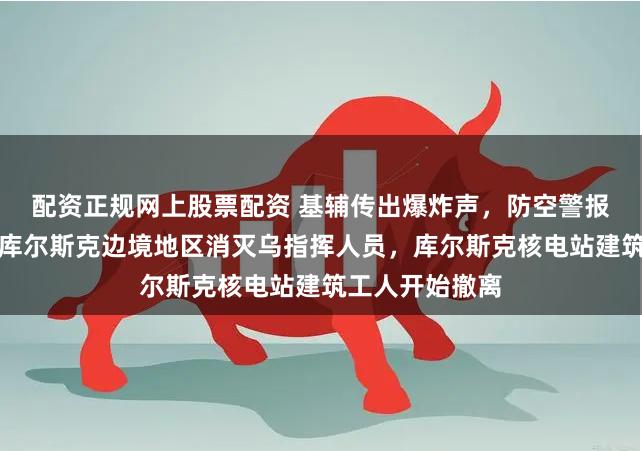 配资正规网上股票配资 基辅传出爆炸声，防空警报拉响！俄军在库尔斯克边境地区消灭乌指挥人员，库尔斯克核电站建筑工人开始撤离