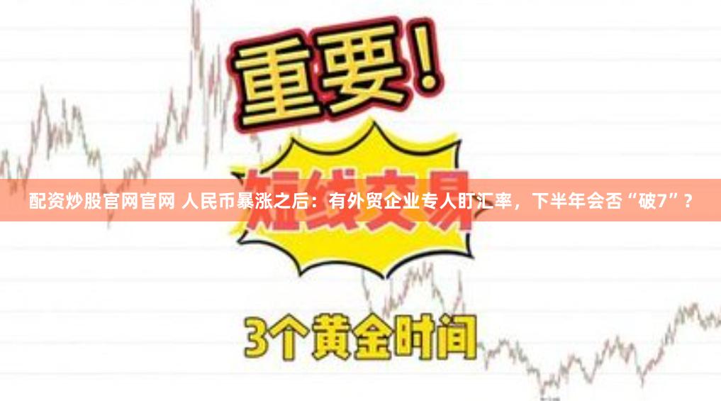 配资炒股官网官网 人民币暴涨之后：有外贸企业专人盯汇率，下半年会否“破7”？