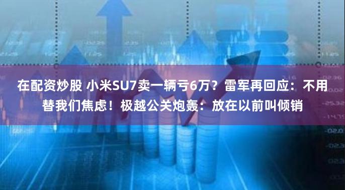 在配资炒股 小米SU7卖一辆亏6万？雷军再回应：不用替我们焦虑！极越公关炮轰：放在以前叫倾销