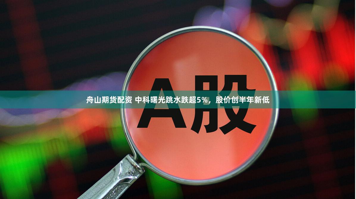 舟山期货配资 中科曙光跳水跌超5%，股价创半年新低