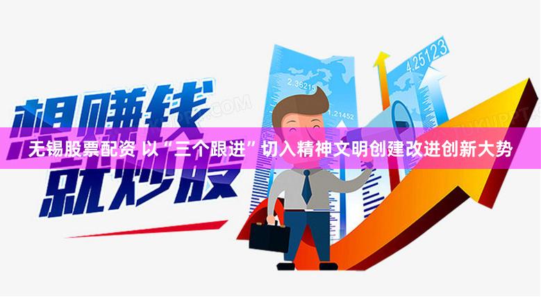无锡股票配资 以“三个跟进”切入精神文明创建改进创新大势