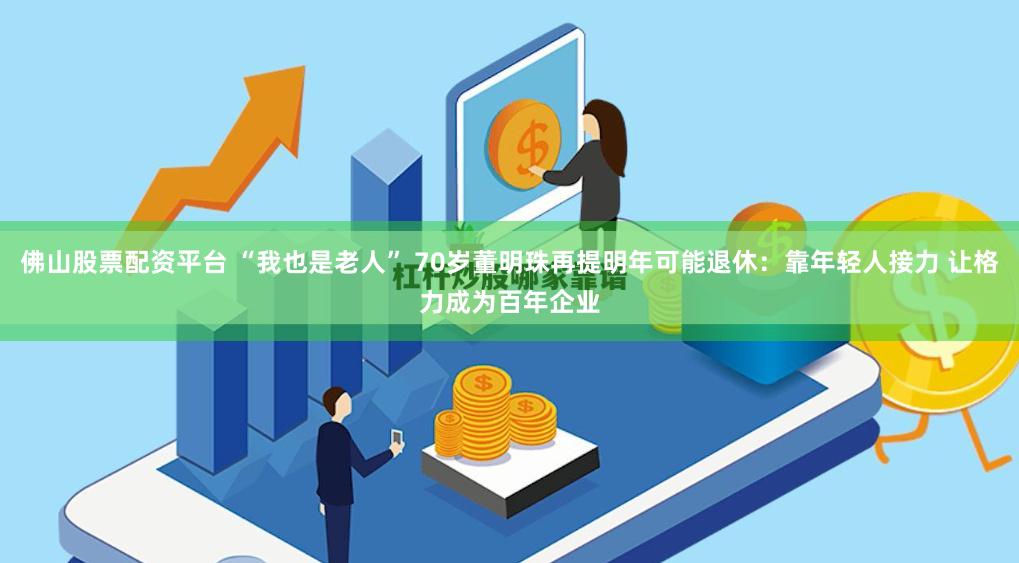 佛山股票配资平台 “我也是老人” 70岁董明珠再提明年可能退休：靠年轻人接力 让格力成为百年企业
