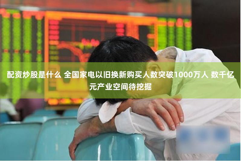 配资炒股是什么 全国家电以旧换新购买人数突破1000万人 数千亿元产业空间待挖掘