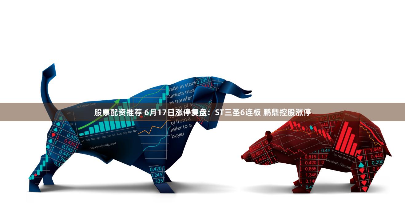 股票配资推荐 6月17日涨停复盘：ST三圣6连板 鹏鼎控股涨停
