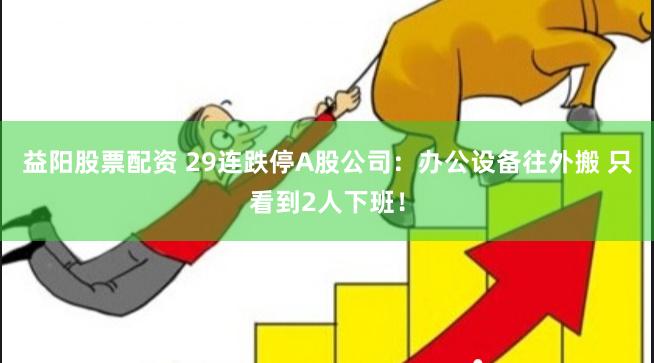 益阳股票配资 29连跌停A股公司：办公设备往外搬 只看到2人下班！