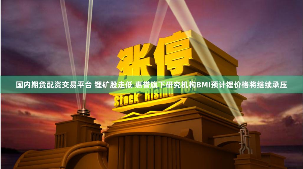 国内期货配资交易平台 锂矿股走低 惠誉旗下研究机构BMI预计锂价格将继续承压
