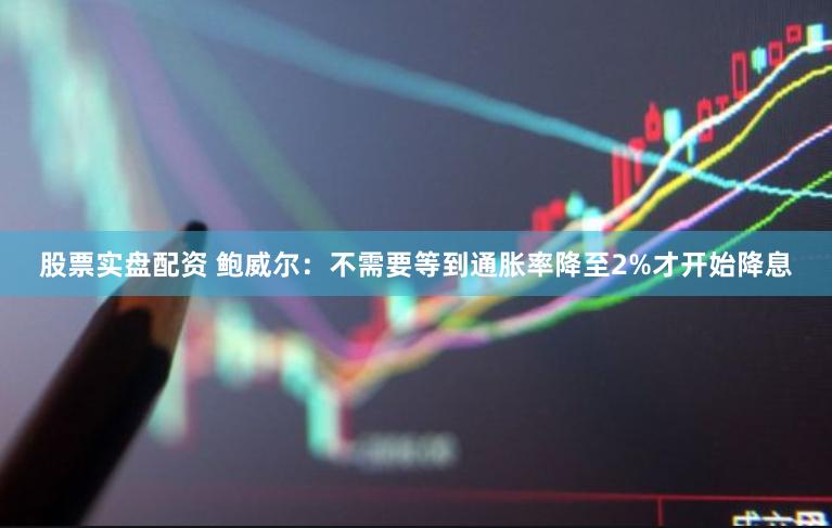 股票实盘配资 鲍威尔：不需要等到通胀率降至2%才开始降息