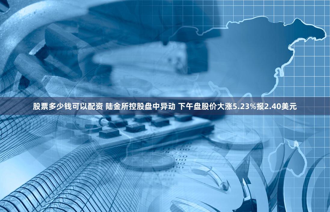 股票多少钱可以配资 陆金所控股盘中异动 下午盘股价大涨5.23%报2.40美元