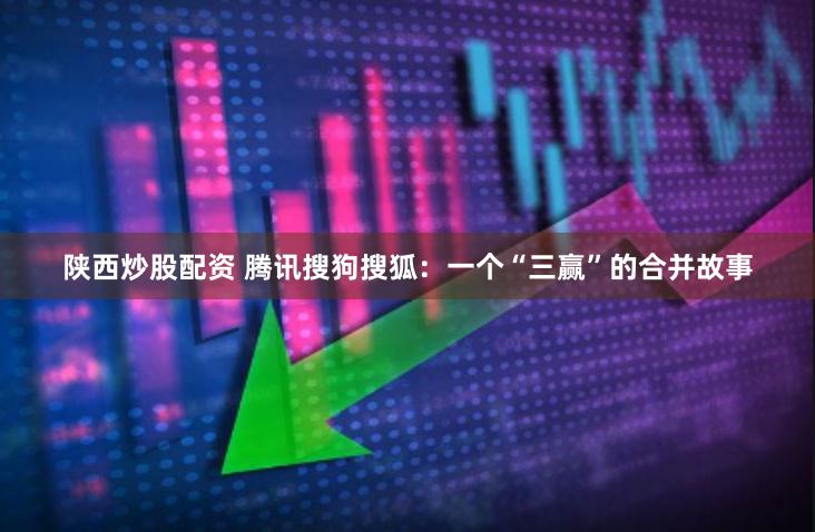 陕西炒股配资 腾讯搜狗搜狐：一个“三赢”的合并故事