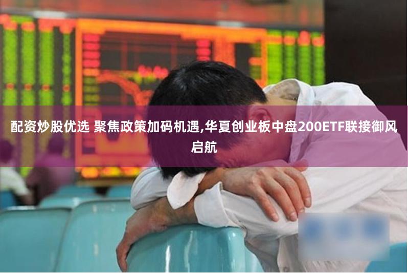 配资炒股优选 聚焦政策加码机遇,华夏创业板中盘200ETF联接御风启航