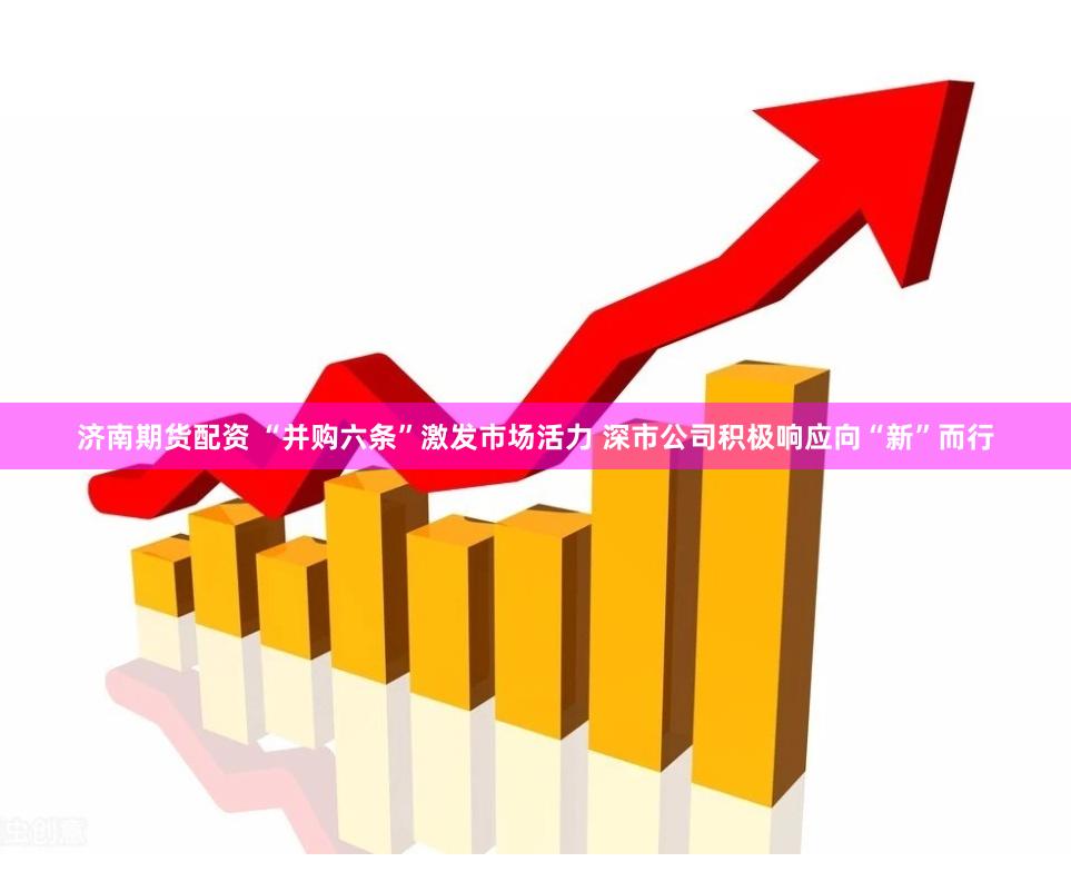 济南期货配资 “并购六条”激发市场活力 深市公司积极响应向“新”而行