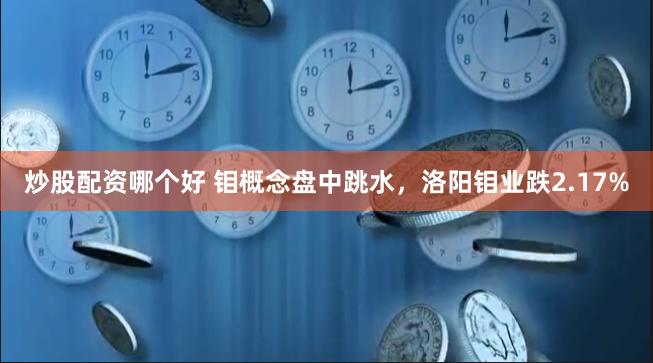 炒股配资哪个好 钼概念盘中跳水，洛阳钼业跌2.17%