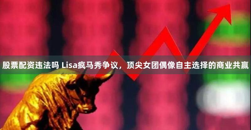 股票配资违法吗 Lisa疯马秀争议，顶尖女团偶像自主选择的商业共赢