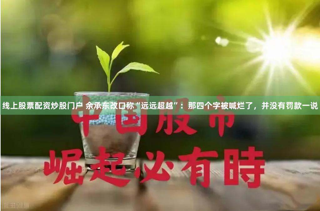 线上股票配资炒股门户 余承东改口称“远远超越”：那四个字被喊烂了，并没有罚款一说