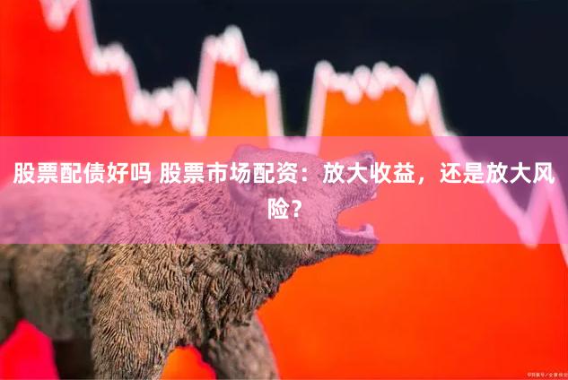股票配债好吗 股票市场配资：放大收益，还是放大风险？