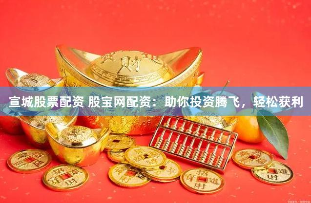 宣城股票配资 股宝网配资：助你投资腾飞，轻松获利