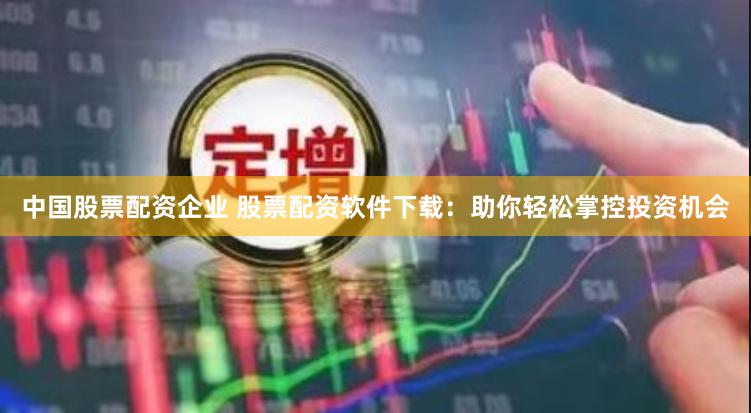 中国股票配资企业 股票配资软件下载：助你轻松掌控投资机会