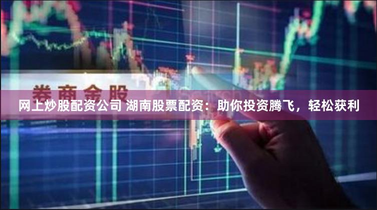 网上炒股配资公司 湖南股票配资：助你投资腾飞，轻松获利