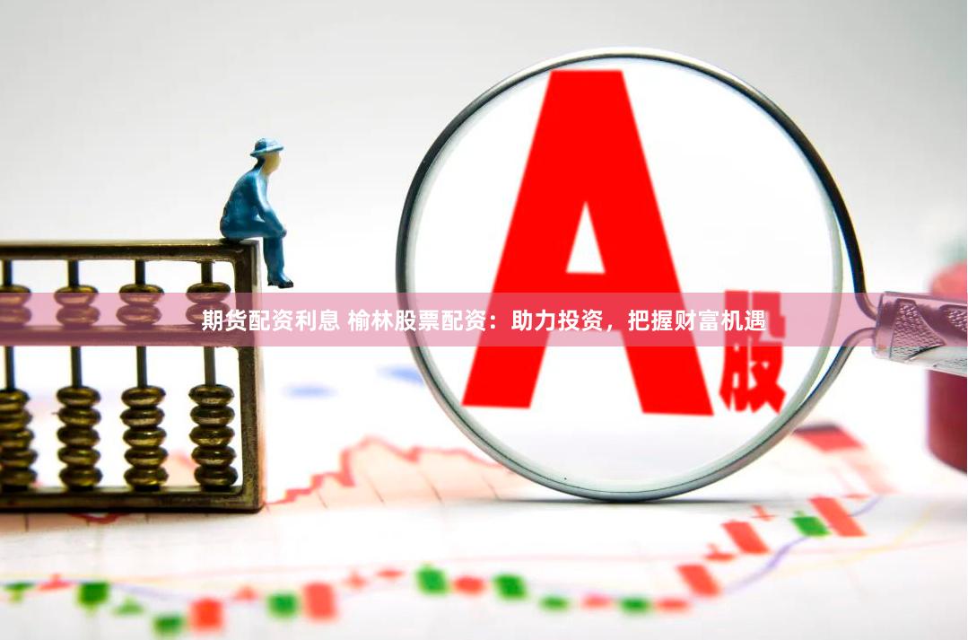 期货配资利息 榆林股票配资：助力投资，把握财富机遇