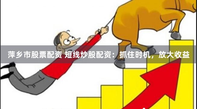 萍乡市股票配资 短线炒股配资：抓住时机，放大收益